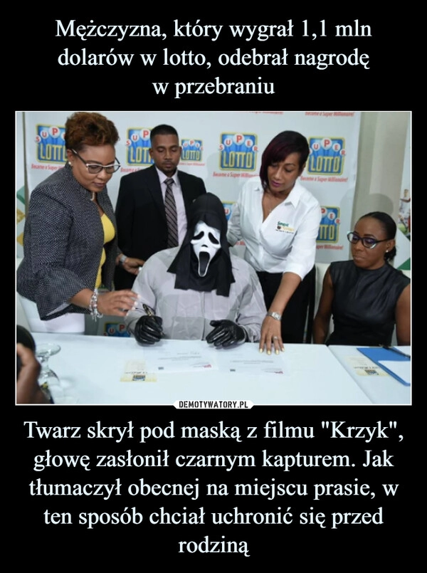 
    Mężczyzna, który wygrał 1,1 mln dolarów w lotto, odebrał nagrodę
w przebraniu Twarz skrył pod maską z filmu "Krzyk", głowę zasłonił czarnym kapturem. Jak tłumaczył obecnej na miejscu prasie, w ten sposób chciał uchronić się przed rodziną 