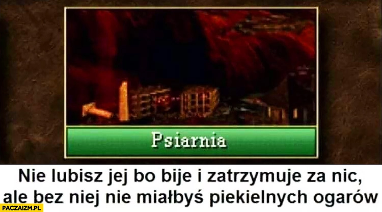 
    Psiarnia nie lubisz jej bo bije i zatrzymuje za nic ale bez niej nie miałbyś piekielnych ogarów Heroes 3