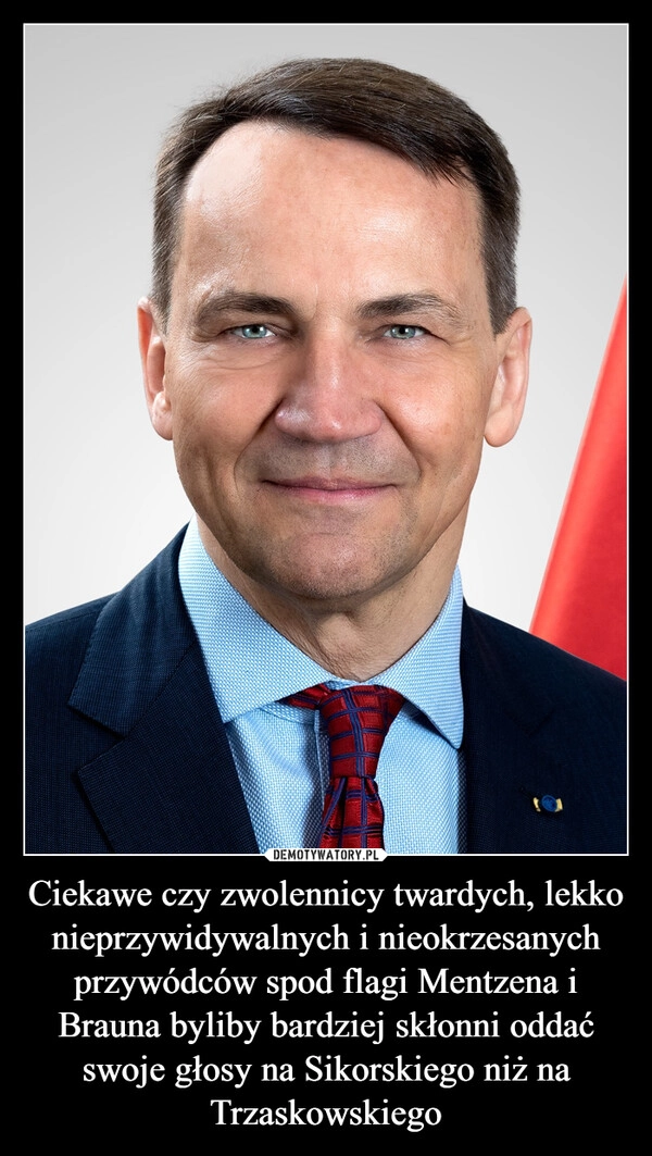 
    Ciekawe czy zwolennicy twardych, lekko nieprzywidywalnych i nieokrzesanych przywódców spod flagi Mentzena i Brauna byliby bardziej skłonni oddać swoje głosy na Sikorskiego niż na Trzaskowskiego