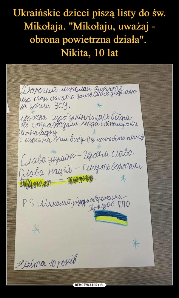 
    
Ukraińskie dzieci piszą listy do św. Mikołaja. "Mikołaju, uważaj - obrona powietrzna działa".
Nikita, 10 lat 