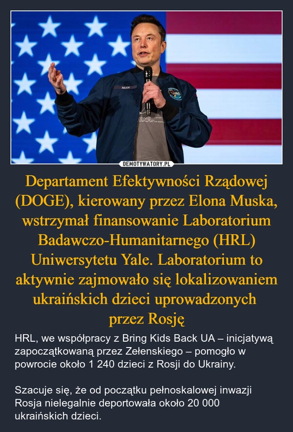 
    Departament Efektywności Rządowej (DOGE), kierowany przez Elona Muska, wstrzymał finansowanie Laboratorium Badawczo-Humanitarnego (HRL) Uniwersytetu Yale. Laboratorium to aktywnie zajmowało się lokalizowaniem ukraińskich dzieci uprowadzonych 
przez Rosję