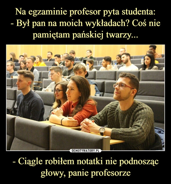 
    Na egzaminie profesor pyta studenta:
- Był pan na moich wykładach? Coś nie pamiętam pańskiej twarzy... - Ciągle robiłem notatki nie podnosząc głowy, panie profesorze