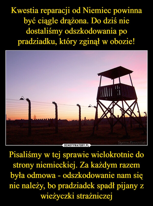 
    Kwestia reparacji od Niemiec powinna być ciągle drążona. Do dziś nie dostaliśmy odszkodowania po pradziadku, który zginął w obozie! Pisaliśmy w tej sprawie wielokrotnie do strony niemieckiej. Za każdym razem była odmowa - odszkodowanie nam się nie należy, bo pradziadek spadł pijany z wieżyczki strażniczej