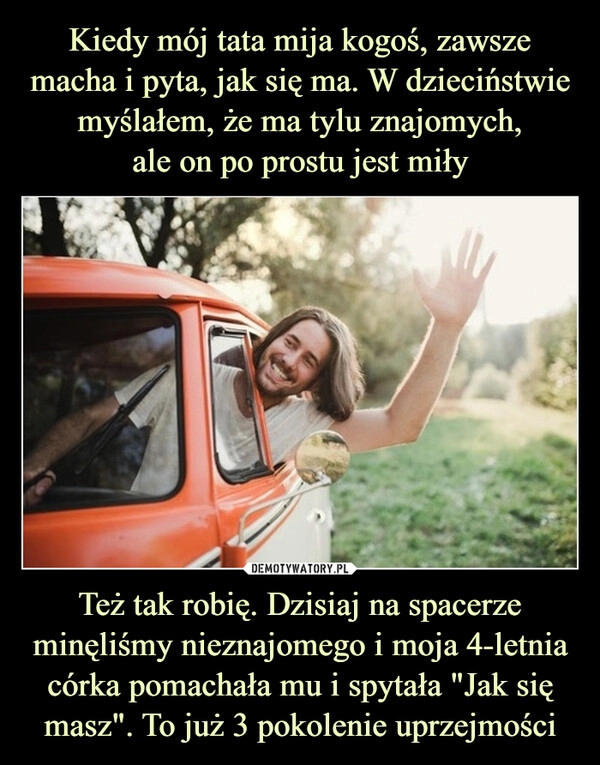 
    Kiedy mój tata mija kogoś, zawsze macha i pyta, jak się ma. W dzieciństwie myślałem, że ma tylu znajomych,
ale on po prostu jest miły Też tak robię. Dzisiaj na spacerze minęliśmy nieznajomego i moja 4-letnia córka pomachała mu i spytała "Jak się masz". To już 3 pokolenie uprzejmości