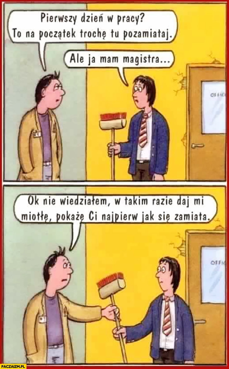 
    Pierwszy dzień w pracy na początek trochę tu pozamiataj, ale ja mam magistra, ok nie wiedziałem daj miotłę pokażę Ci jak się zamiata