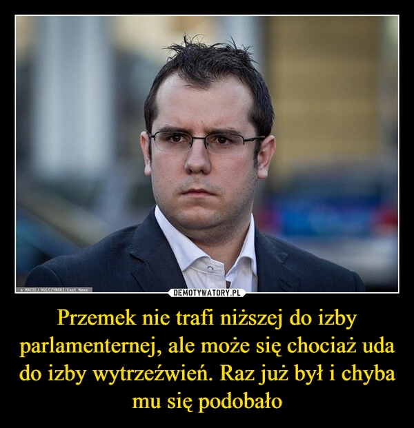 
    Przemek nie trafi niższej do izby parlamenternej, ale może się chociaż uda do izby wytrzeźwień. Raz już był i chyba mu się podobało