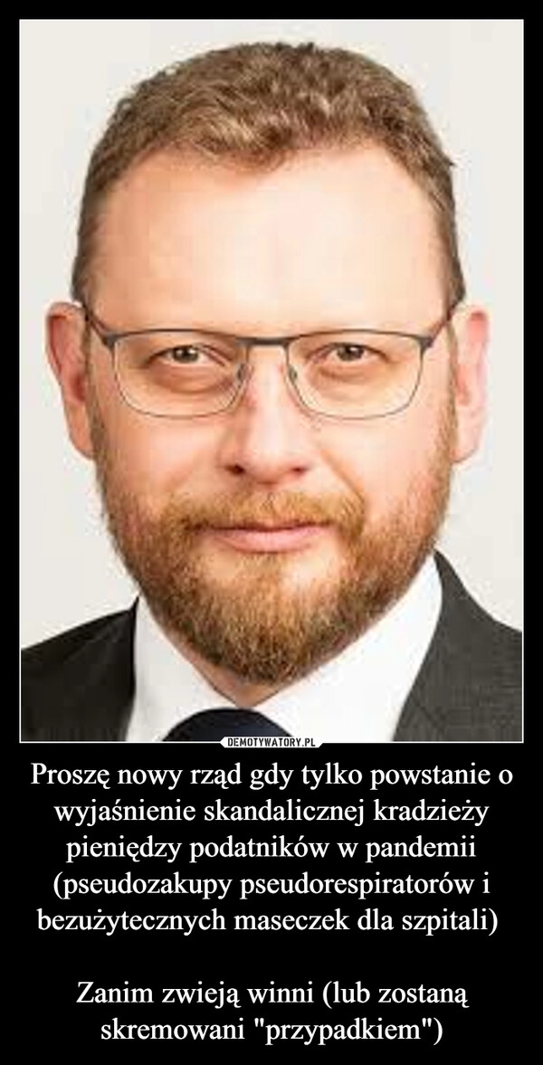 
    Proszę nowy rząd gdy tylko powstanie o wyjaśnienie skandalicznej kradzieży pieniędzy podatników w pandemii (pseudozakupy pseudorespiratorów i bezużytecznych maseczek dla szpitali) 

Zanim zwieją winni (lub zostaną skremowani "przypadkiem")