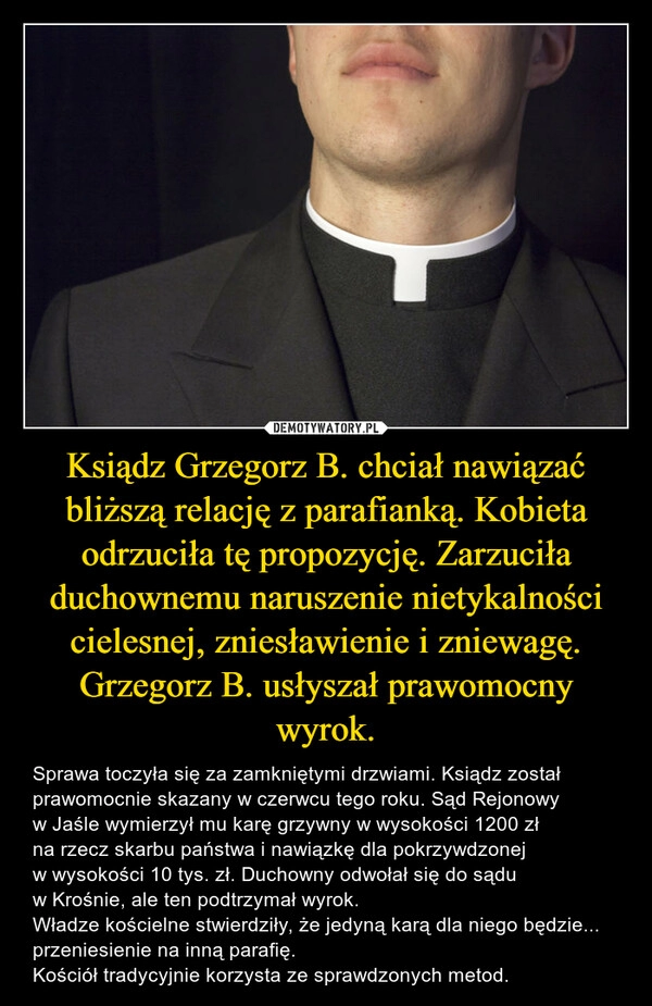 
    Ksiądz Grzegorz B. chciał nawiązać bliższą relację z parafianką. Kobieta odrzuciła tę propozycję. Zarzuciła duchownemu naruszenie nietykalności cielesnej, zniesławienie i zniewagę. Grzegorz B. usłyszał prawomocny wyrok.