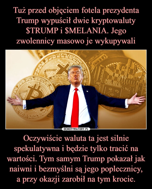 
    Tuż przed objęciem fotela prezydenta Trump wypuścił dwie kryptowaluty $TRUMP i $MELANIA. Jego zwolennicy masowo je wykupywali Oczywiście waluta ta jest silnie spekulatywna i będzie tylko tracić na wartości. Tym samym Trump pokazał jak naiwni i bezmyślni są jego poplecznicy, a przy okazji zarobił na tym krocie.