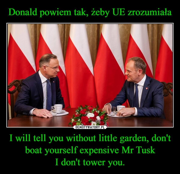 
    Donald powiem tak, żeby UE zrozumiała I will tell you without little garden, don't boat yourself expensive Mr Tusk
I don't tower you.