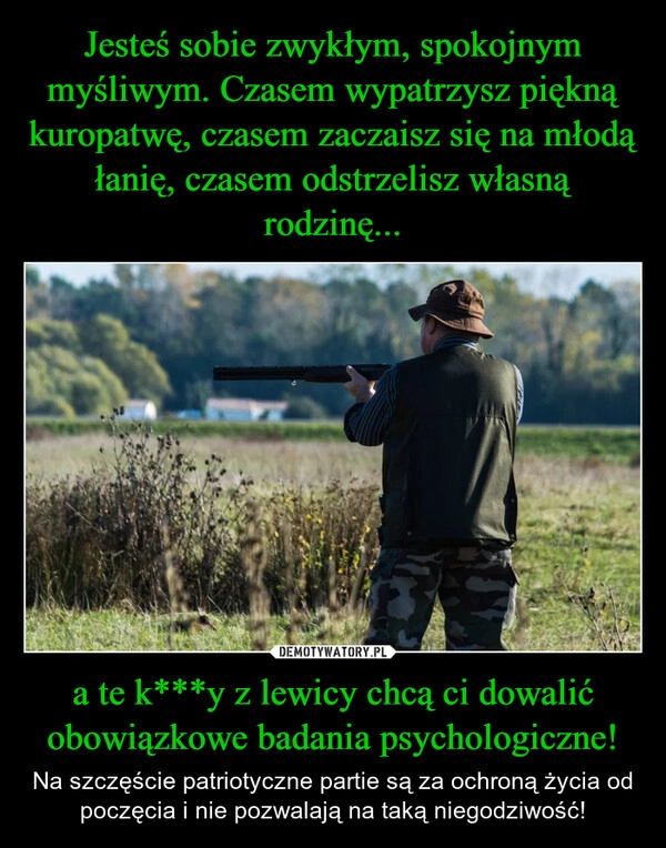 
    Jesteś sobie zwykłym, spokojnym myśliwym. Czasem wypatrzysz piękną kuropatwę, czasem zaczaisz się na młodą łanię, czasem odstrzelisz własną rodzinę... a te k***y z lewicy chcą ci dowalić obowiązkowe badania psychologiczne!