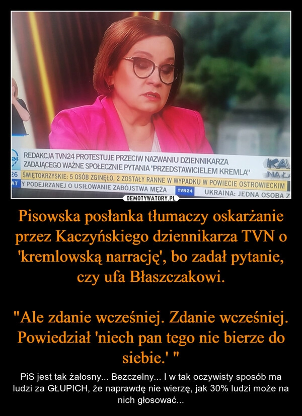 
    Pisowska posłanka tłumaczy oskarżanie przez Kaczyńskiego dziennikarza TVN o 'kremlowską narrację', bo zadał pytanie, czy ufa Błaszczakowi.

"Ale zdanie wcześniej. Zdanie wcześniej. Powiedział 'niech pan tego nie bierze do siebie.' "