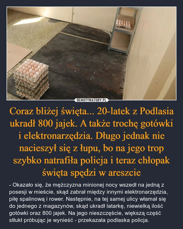 
    Coraz bliżej święta... 20-latek z Podlasia ukradł 800 jajek. A także trochę gotówki i elektronarzędzia. Długo jednak nie nacieszył się z łupu, bo na jego trop szybko natrafiła policja i teraz chłopak święta spędzi w areszcie