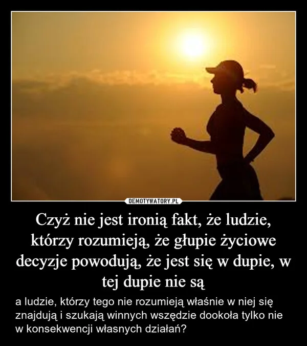 
    Czyż nie jest ironią fakt, że ludzie, którzy rozumieją, że głupie życiowe decyzje powodują, że jest się w dupie, w tej dupie nie są