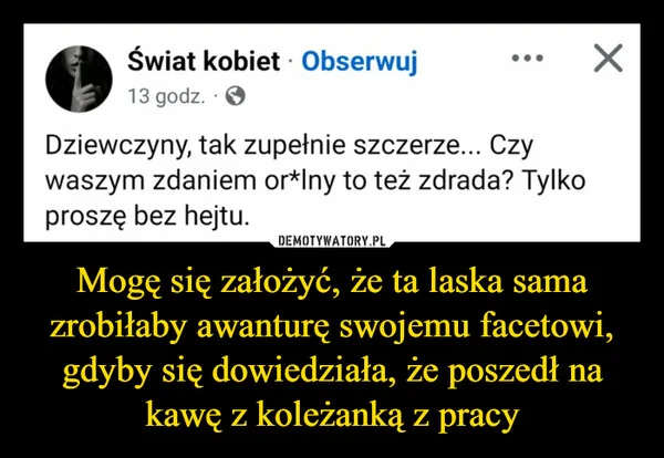 
    Mogę się założyć, że ta laska sama zrobiłaby awanturę swojemu facetowi, gdyby się dowiedziała, że poszedł na kawę z koleżanką z pracy