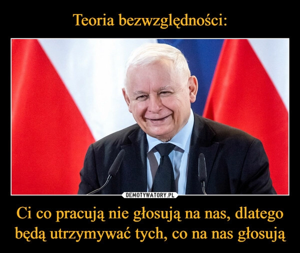 
    Teoria bezwzględności: Ci co pracują nie głosują na nas, dlatego będą utrzymywać tych, co na nas głosują