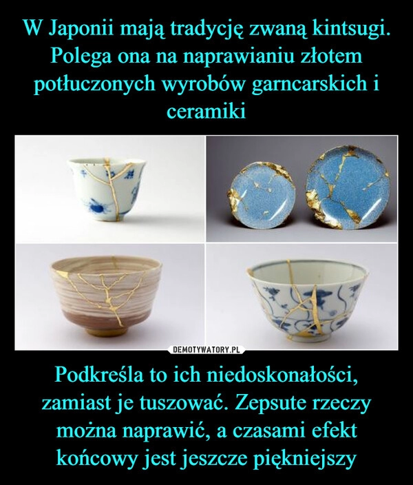 
    W Japonii mają tradycję zwaną kintsugi. Polega ona na naprawianiu złotem potłuczonych wyrobów garncarskich i ceramiki Podkreśla to ich niedoskonałości, zamiast je tuszować. Zepsute rzeczy można naprawić, a czasami efekt końcowy jest jeszcze piękniejszy