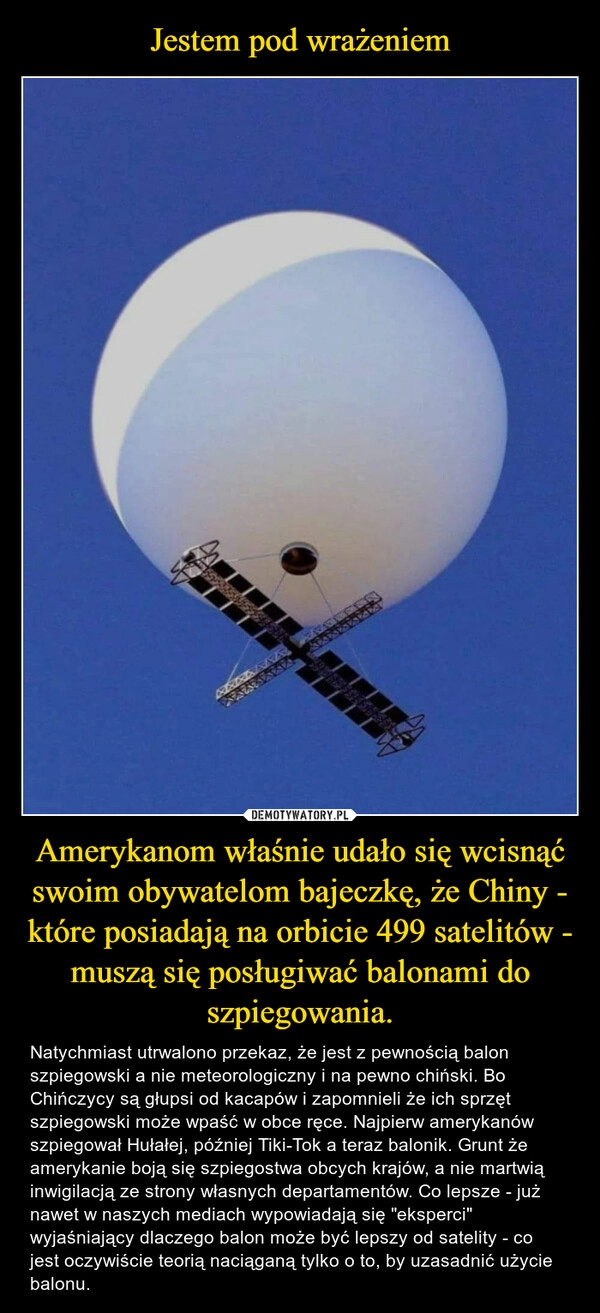 
    Jestem pod wrażeniem Amerykanom właśnie udało się wcisnąć swoim obywatelom bajeczkę, że Chiny - które posiadają na orbicie 499 satelitów - muszą się posługiwać balonami do szpiegowania.