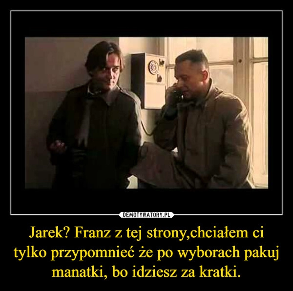 
    Jarek? Franz z tej strony,chciałem ci tylko przypomnieć że po wyborach pakuj manatki, bo idziesz za kratki.