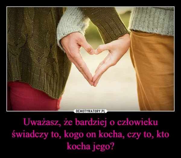 
    Uważasz, że bardziej o człowieku świadczy to, kogo on kocha, czy to, kto kocha jego?