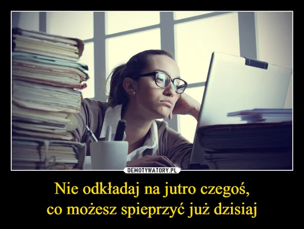
    Nie odkładaj na jutro czegoś, co możesz spieprzyć już dzisiaj