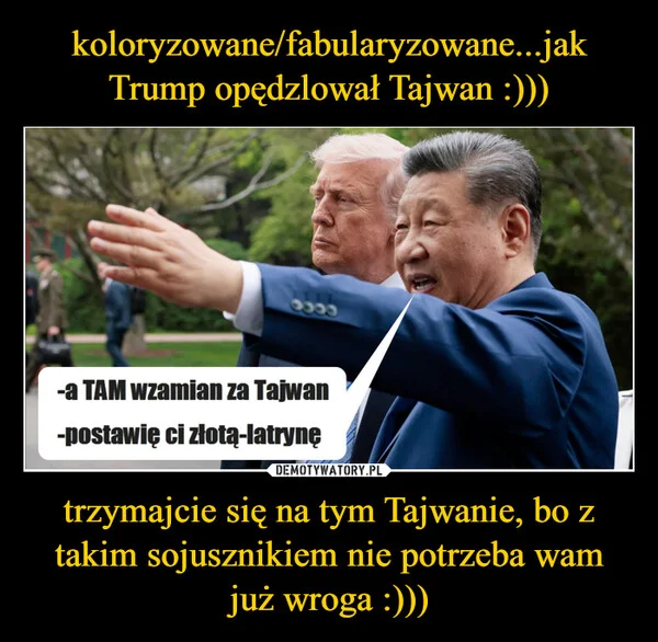 
    koloryzowane/fabularyzowane...jak Trump opędzlował Tajwan :))) trzymajcie się na tym Tajwanie, bo z takim sojusznikiem nie potrzeba wam już wroga :)))