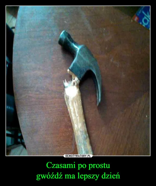 
    Czasami po prostu gwóźdź ma lepszy dzień