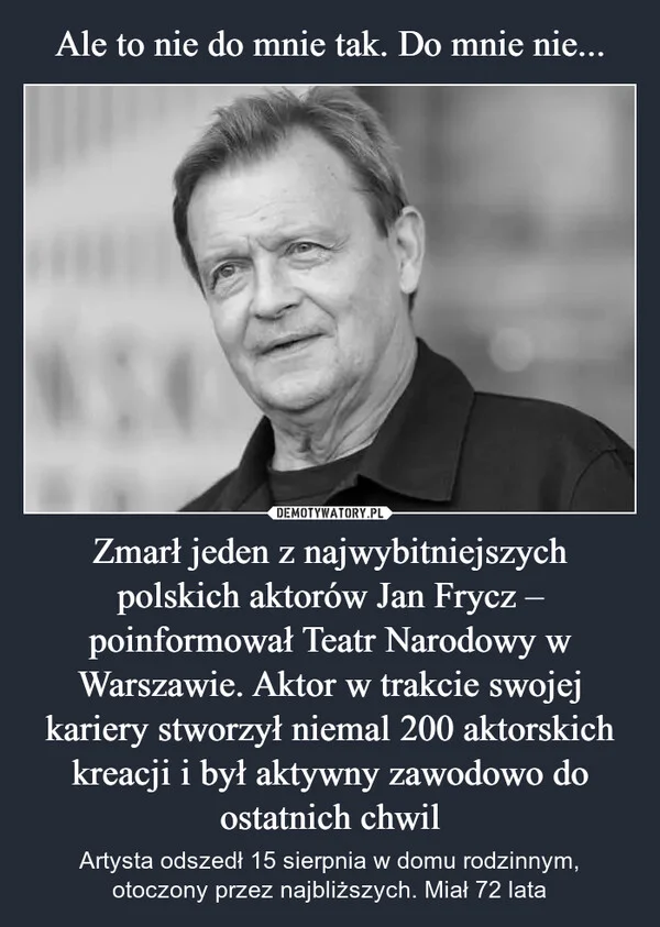 
    Ale to nie do mnie tak. Do mnie nie... Zmarł jeden z najwybitniejszych polskich aktorów Jan Frycz – poinformował Teatr Narodowy w Warszawie. Aktor w trakcie swojej kariery stworzył niemal 200 aktorskich kreacji i był aktywny zawodowo do ostatnich chwil