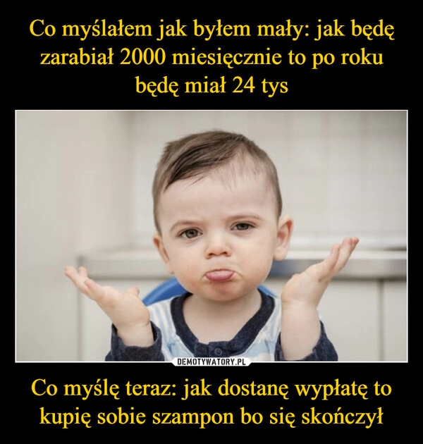 
    Co myślałem jak byłem mały: jak będę zarabiał 2000 miesięcznie to po roku będę miał 24 tys Co myślę teraz: jak dostanę wypłatę to kupię sobie szampon bo się skończył