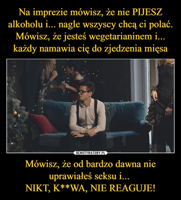 
    Na imprezie mówisz, że nie PIJESZ alkoholu i... nagle wszyscy chcą ci polać.
Mówisz, że jesteś wegetarianinem i... każdy namawia cię do zjedzenia mięsa Mówisz, że od bardzo dawna nie uprawiałeś seksu i...
NIKT, K**WA, NIE REAGUJE! 