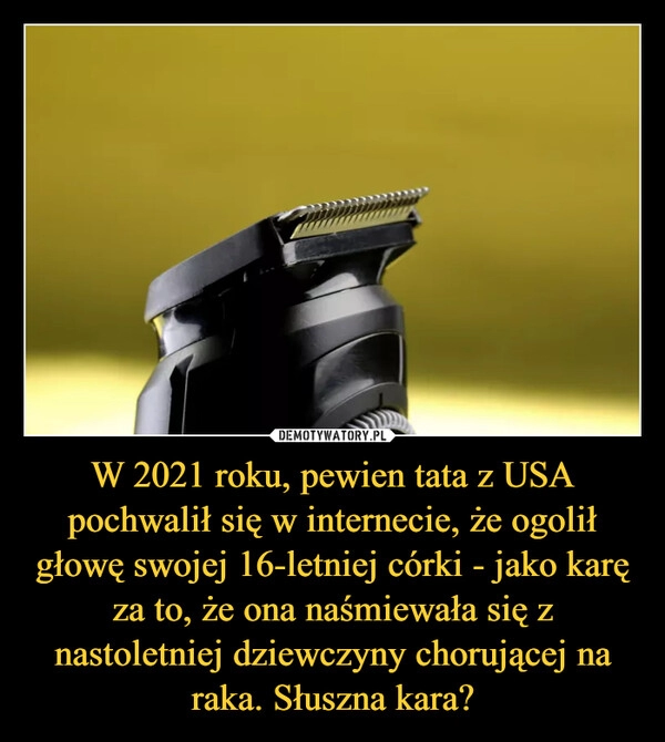 
    W 2021 roku, pewien tata z USA pochwalił się w internecie, że ogolił głowę swojej 16-letniej córki - jako karę za to, że ona naśmiewała się z nastoletniej dziewczyny chorującej na raka. Słuszna kara? 