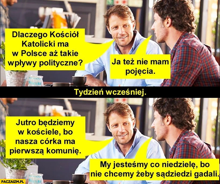 
    Dlaczego kościół ma w Polsce aż takie wpływy, nie mam pojęcia. Jutro będziemy w kościele córka ma komunię, my jesteśmy co niedzielę żeby sąsiedzi nie gadali