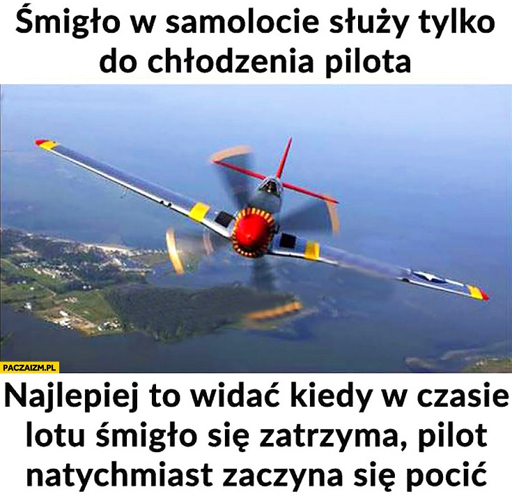 
    Śmigło w samolocie służy tylko do chłodzenia pilota, najlepiej to widać kiedy w czasie lotu śmigło się zatrzyma pilot natychmiast zaczyna się pocić