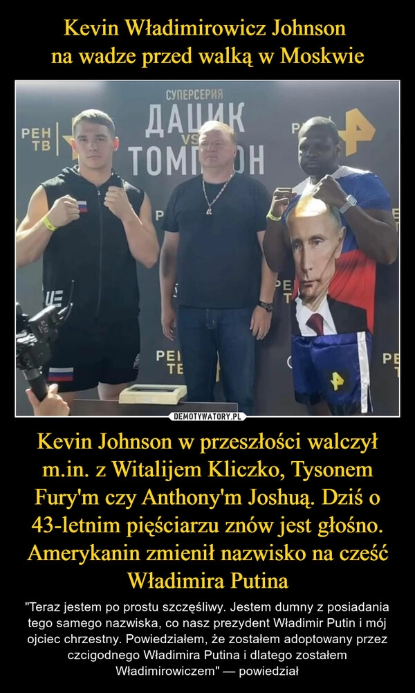 
    Kevin Władimirowicz Johnson 
na wadze przed walką w Moskwie Kevin Johnson w przeszłości walczył m.in. z Witalijem Kliczko, Tysonem Fury'm czy Anthony'm Joshuą. Dziś o 43-letnim pięściarzu znów jest głośno. Amerykanin zmienił nazwisko na cześć Władimira Putina