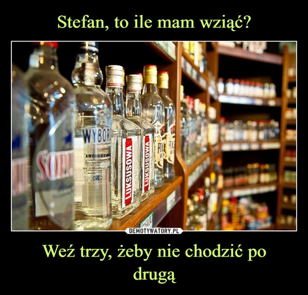 
    Stefan, to ile mam wziąć? Weź trzy, żeby nie chodzić po
drugą