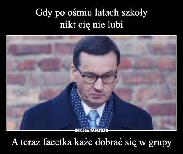 
    Gdy po ośmiu latach szkoły
nikt cię nie lubi A teraz facetka każe dobrać się w grupy