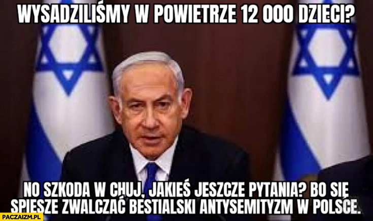 
    Wysadziliśmy w powietrze 12 tysięcy dzieci no szkoda jeszcze jakieś pytania bo się spieszę zwalczać bestialski antysemityzm w Polsce Netanyahu