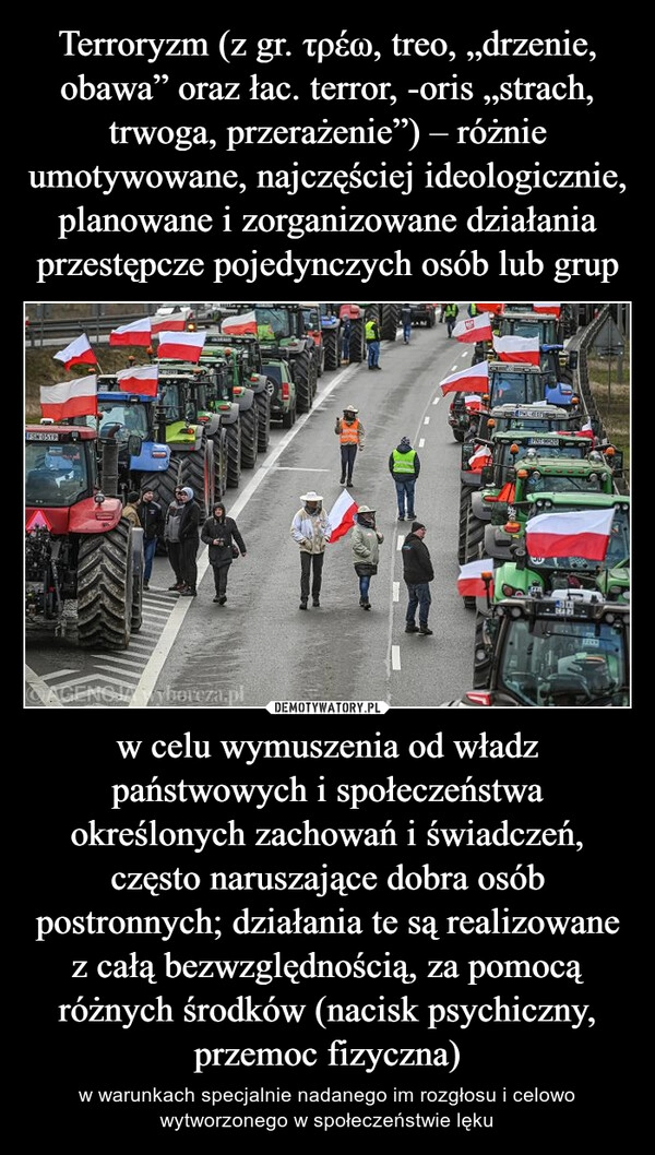 
    Terroryzm (z gr. τρέω, treo, „drzenie, obawa” oraz łac. terror, -oris „strach, trwoga, przerażenie”) – różnie umotywowane, najczęściej ideologicznie, planowane i zorganizowane działania przestępcze pojedynczych osób lub grup w celu wymuszenia od władz państwowych i społeczeństwa określonych zachowań i świadczeń, często naruszające dobra osób postronnych; działania te są realizowane z całą bezwzględnością, za pomocą różnych środków (nacisk psychiczny, przemoc fizyczna)