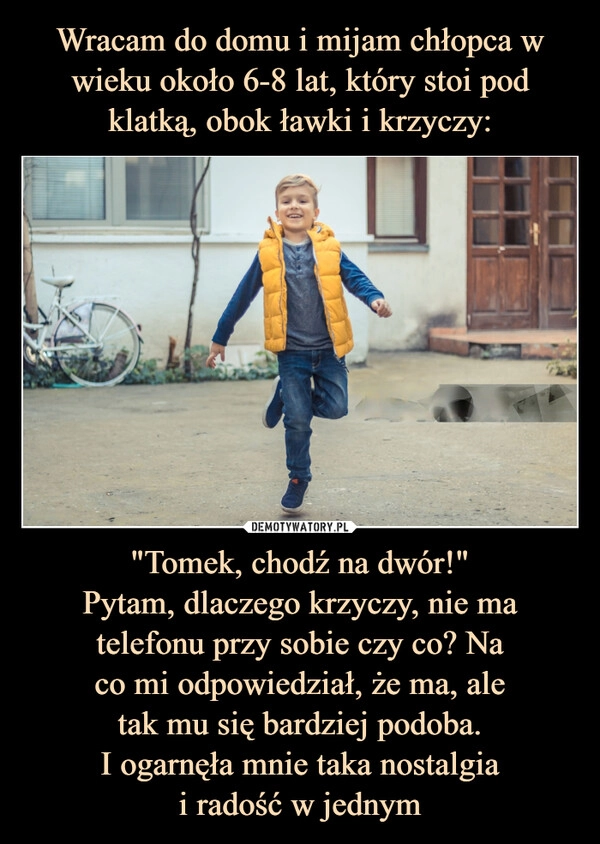 
    Wracam do domu i mijam chłopca w wieku około 6-8 lat, który stoi pod klatką, obok ławki i krzyczy: "Tomek, chodź na dwór!"
Pytam, dlaczego krzyczy, nie ma
telefonu przy sobie czy co? Na
co mi odpowiedział, że ma, ale
tak mu się bardziej podoba.
I ogarnęła mnie taka nostalgia
i radość w jednym