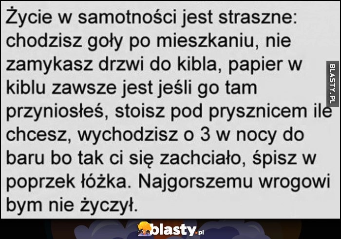 
    Życie w samotności jest straszne: nie zamykasz drzwi do kibla, bierzesz prysznic ile chcesz, wychodzisz o 3 w nocy do baru, śpisz w poprzek łóżka