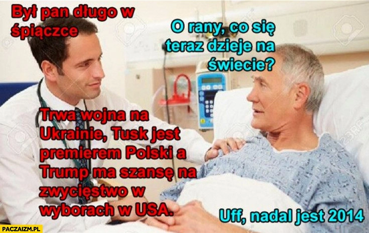 
    Był pan długo w śpiączce co się dzieje na świecie? Wojna na Ukrainie Tusk premierem Trump ma szanse w USA, uff nadal jest 2014