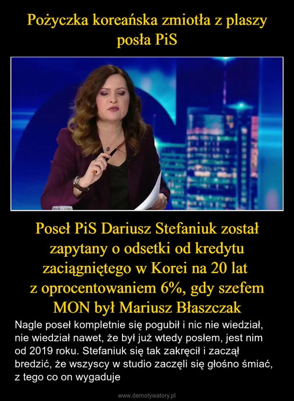
    Pożyczka koreańska zmiotła z plaszy posła PiS Poseł PiS Dariusz Stefaniuk został zapytany o odsetki od kredytu zaciągniętego w Korei na 20 lat z oprocentowaniem 6%, gdy szefem MON był Mariusz Błaszczak