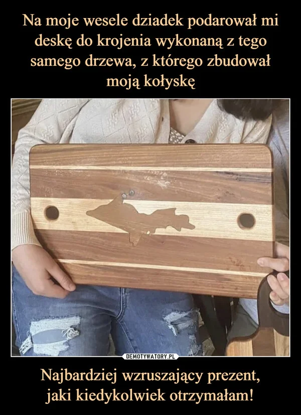 
    Na moje wesele dziadek podarował mi deskę do krojenia wykonaną z tego samego drzewa, z którego zbudował moją kołyskę Najbardziej wzruszający prezent, jaki kiedykolwiek otrzymałam!