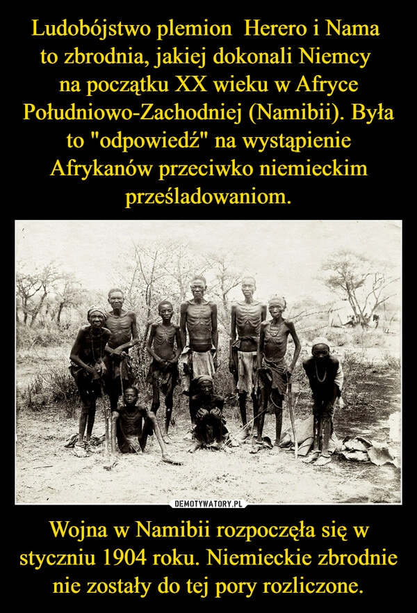 
    Ludobójstwo plemion  Herero i Nama 
to zbrodnia, jakiej dokonali Niemcy 
na początku XX wieku w Afryce Południowo-Zachodniej (Namibii). Była to "odpowiedź" na wystąpienie Afrykanów przeciwko niemieckim prześladowaniom. Wojna w Namibii rozpoczęła się w styczniu 1904 roku. Niemieckie zbrodnie nie zostały do tej pory rozliczone.