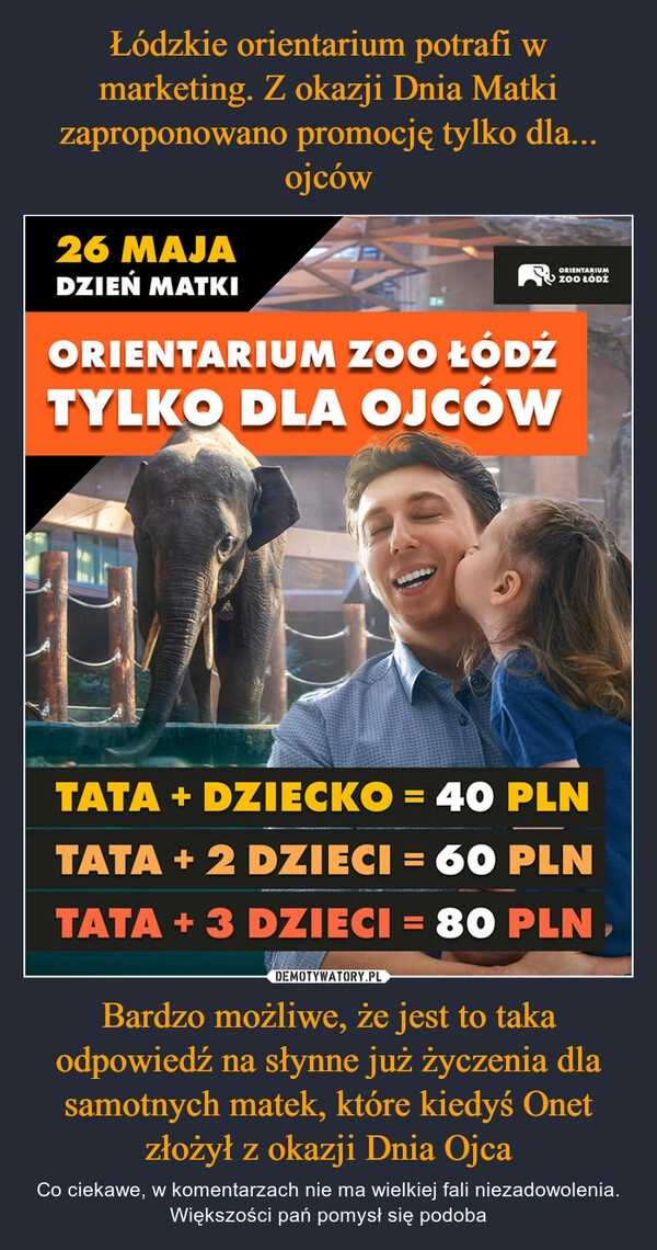 
    Łódzkie orientarium potrafi w marketing. Z okazji Dnia Matki zaproponowano promocję tylko dla... ojców Bardzo możliwe, że jest to taka odpowiedź na słynne już życzenia dla samotnych matek, które kiedyś Onet złożył z okazji Dnia Ojca