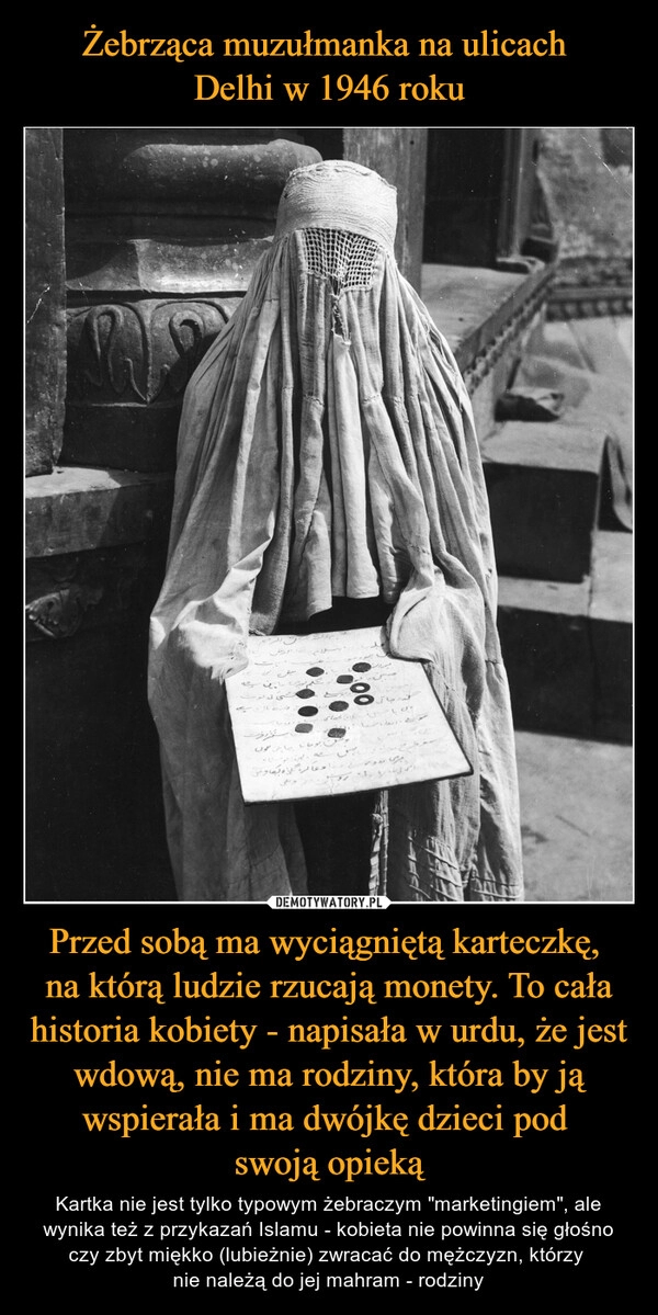 
    Żebrząca muzułmanka na ulicach 
Delhi w 1946 roku Przed sobą ma wyciągniętą karteczkę, 
na którą ludzie rzucają monety. To cała historia kobiety - napisała w urdu, że jest wdową, nie ma rodziny, która by ją wspierała i ma dwójkę dzieci pod 
swoją opieką