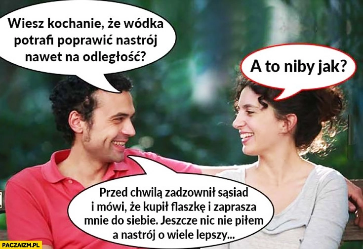 
    Wiesz kochanie, że wódka potrafi poprawić nastrój na odległość? Niby jak? Zadzwonił sąsiad, że kupił flaszkę, jeszcze nic nie piłem a nastrój o wiele lepszy