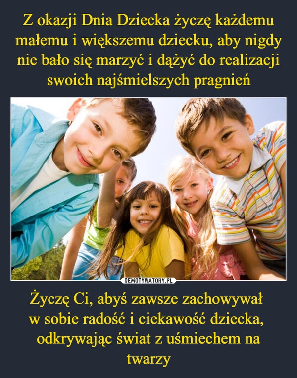 
    Z okazji Dnia Dziecka życzę każdemu małemu i większemu dziecku, aby nigdy nie bało się marzyć i dążyć do realizacji swoich najśmielszych pragnień Życzę Ci, abyś zawsze zachowywał 
w sobie radość i ciekawość dziecka, 
odkrywając świat z uśmiechem na twarzy