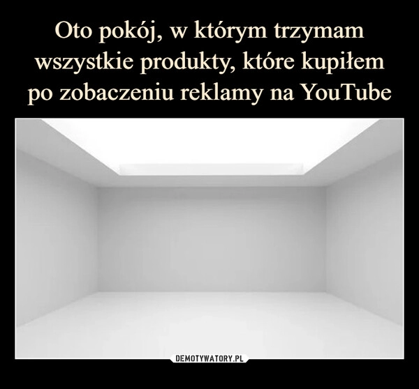 
    Oto pokój, w którym trzymam wszystkie produkty, które kupiłem
po zobaczeniu reklamy na YouTube