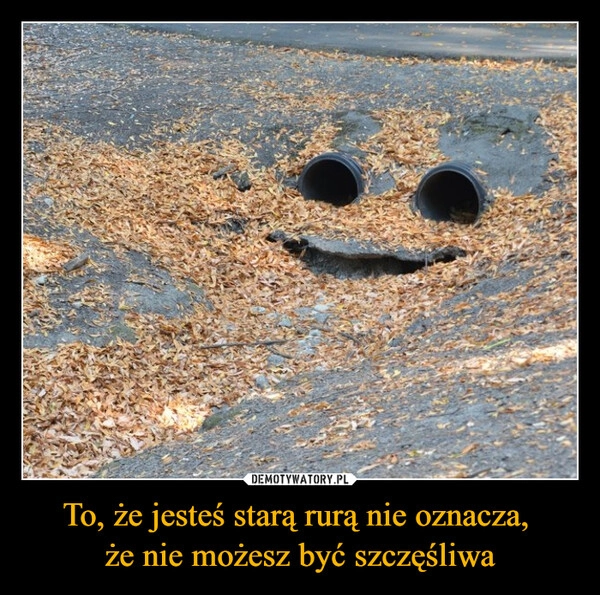 
    To, że jesteś starą rurą nie oznacza, 
że nie możesz być szczęśliwa